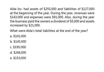 Alda Inc. had assets of $255,000 and liabilities of $127,000
at the beginning of the year. During the year, revenues were
$143,000 and expenses were $91,000. Also, during the year
the business paid the owners a dividend of $5,000 and assets
increased by $21,000.
What were Alda's total liabilities at the end of the year?
a. $101,000
b. $145,000
c. $195,000
d. $246,000
e. $153,000