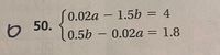 S0.02a – 1.5b = 4
50.
%3D
0.5b – 0.02a = 1.8
%3D
