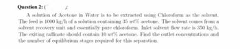 Question 2: (
X
A solution of Acetone in Water is to be extracted using Chloroform as the solvent.
The feed is 1000 kg/h of a solution containing 35 wt% acetone. The solvent comes from a
solvent recovery unit and essentially pure chloroform. Inlet solvent flow rate is 350 kg/h.
The exiting raffinate should contain 10 wt% acetone. Find the outlet concentrations and
the number of equilibrium stages required for this separation.