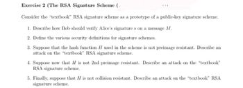 **Exercise 2 (The RSA Signature Scheme)**

Consider the "textbook" RSA signature scheme as a prototype of a public-key signature scheme.

1. Describe how Bob should verify Alice’s signature \( s \) on a message \( M \).

2. Define the various security definitions for signature schemes.

3. Suppose that the hash function \( H \) used in the scheme is not preimage resistant. Describe an attack on the "textbook" RSA signature scheme.

4. Suppose now that \( H \) is not 2nd preimage resistant. Describe an attack on the "textbook" RSA signature scheme.

5. Finally, suppose that \( H \) is not collision resistant. Describe an attack on the "textbook" RSA signature scheme.