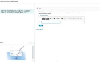 + Refraction through Plastic and Water
A plate of plastic with parallel faces having a refractive index of 1.50 is resting on the
surface of water in a tank. A ray of light coming from above in air makes an angle of
incidence 34.0 with the normal to the top surface of the plastic. (Figure 1)
Figure
Mair
7
7
0₂-7
03
< 1 of 1 >
Part A
What angle 83 does the ray refracted into the water make with the normal to the surface? Use 1.33 for the index of refraction of water.
Express your answer in degrees.
▸ View Available Hint(s)
0₂ =
far Parts for Fando for Part redo foart.A. reror Part A. keyboard shortcuts for Part A help for Part A
Submit
Provide Feedback