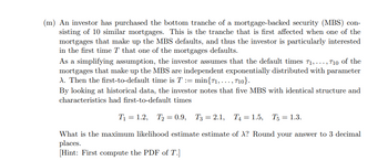 (m) An investor has purchased the bottom tranche of a mortgage-backed security (MBS) con-
sisting of 10 similar mortgages. This is the tranche that is first affected when one of the
mortgages that make up the MBS defaults, and thus the investor is particularly interested
in the first time T that one of the mortgages defaults.
As a simplifying assumption, the investor assumes that the default times 71, ..., 710 of the
mortgages that make up the MBS are independent exponentially distributed with parameter
A. Then the first-to-default time is T = min{71,..., 710}.
By looking at historical data, the investor notes that five MBS with identical structure and
characteristics had first-to-default times
T₁ = 1.2, T2=0.9, T3 = 2.1, T₁ = 1.5, T5 = 1.3.
What is the maximum likelihood estimate estimate of X? Round your answer to 3 decimal
places.
[Hint: First compute the PDF of T.]