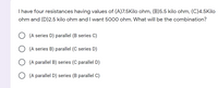 I have four resistances having values of (A)7.5Kilo ohm, (B)5.5 kilo ohm, (C)4.5Kilo
ohm and (D)2.5 kilo ohm and I want 5000 ohm. What will be the combination?
(A series D) parallel (B series C)
(A series B) parallel (C series D)
(A parallel B) series (C parallel D)
(A parallel D) series (B parallel C)
