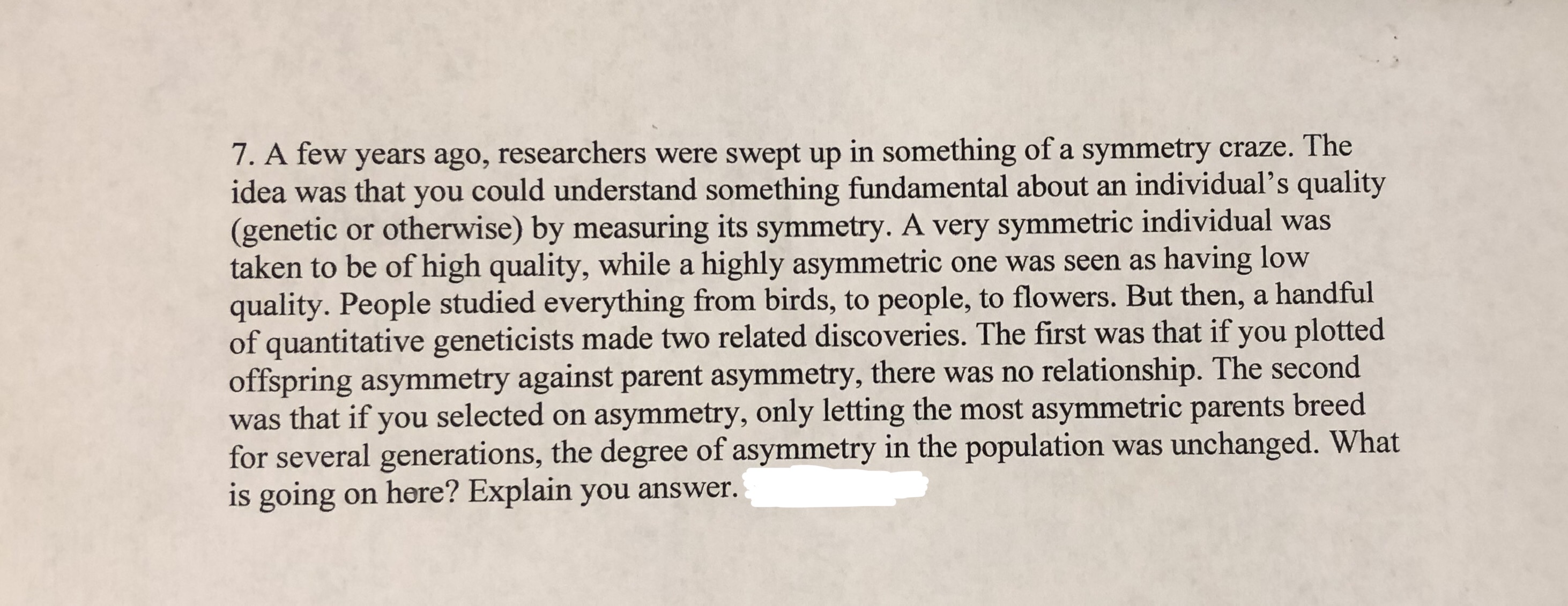 7. A few years ago, researchers were swept up in something of a symmetry craze. The
idea was that you could understand something fundamental about an individual's quality
(genetic or otherwise) by measuring its symmetry. A very symmetric individual was
taken to be of high quality, while a highly asymmetric one was seen as having low
quality. People studied everything from birds, to people, to flowers. But then, a handful
of quantitative geneticists made two related discoveries. The first was that if you plotted
offspring asymmetry against parent asymmetry, there was no relationship. The second
was that if you selected on asymmetry, only letting the most asymmetric parents breed
for several generations, the degree of asymmetry in the population was unchanged. What
is going on here? Explain you answer.
