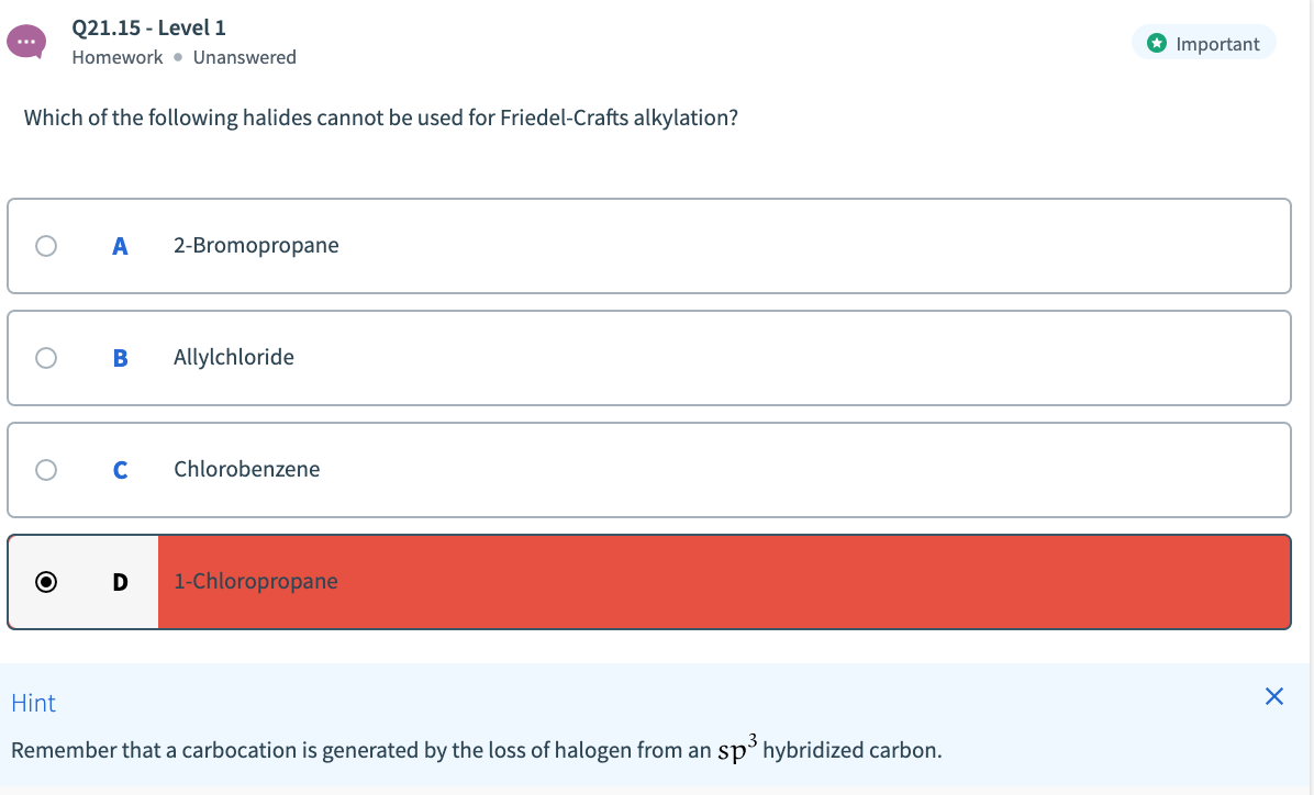 Q21.15 - Level 1
O Important
Homework • Unanswered
Which of the following halides cannot be used for Friedel-Crafts alkylation?
A
2-Bromopropane
Allylchloride
Chlorobenzene
1-Chloropropane
Hint
Remember that a carbocation is generated by the loss of halogen from an sp hybridized carbon.
