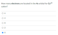 **Question:**

How many **electrons** are located in the **4s** orbital for **Ca<sup>+2</sup>** cation?

**Options:**

- ○ 6
- ○ 4
- ○ 8
- ○ 2
- ● 0

**Explanation:**

For the calcium ion with a +2 charge (\(Ca^{2+}\)), two electrons are removed from the neutral calcium atom. In its ground state, calcium (Ca) has the electron configuration of \([Ar] 4s^2\). Removing two electrons, both are taken from the 4s orbital, resulting in \([Ar]\) with no electrons in the 4s orbital. Therefore, the correct answer is 0.