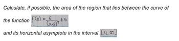 Calculate, if possible, the area of the region that lies between the curve of
the function f(x) = _6
+5
(x-2)3
and its horizontal asymptote in the interval [4,0]