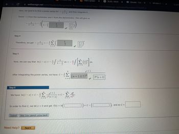 ←
Step 4
Now, our goal is to find a power series for -
Step 5
Find a power
webassign.net/web/Student/Assignment-Responses/submit?dep=31610596&tags=autosave#question3798304_6
Step 6
Factor-1 from the numerator and 2 from the denominator. This will give us
Therefore, we get -
Now, we can say that In(2-x) = -=
- x
After integrating the power series, we have C - ¹
Σ
Need Help?
n=0
We have In(2-x) = C - +1
27(n + 1)
24
n=0
Submit Skip (you cannot come back)
Read It
2-x
In order to find C, we let x = 0 and get f(0) =
₁ - - - 201
and then integrate it.
= C-
n=0
B)
n=1
dx.
x+1
(n+1)(2)"
)=c-(
G36.00/40.00
2" (n + 1)
and so C =
Ebooks -Cen x
WPsWk13-S
X
3. [2/4