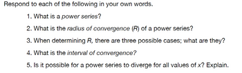 Respond to each of the following in your own words.
1. What is a power series?
2. What is the radius of convergence (R) of a power series?
3. When determining R, there are three possible cases; what are they?
4. What is the interval of convergence?
5. Is it possible for a power series to diverge for all values of x? Explain.