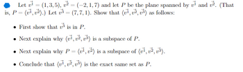 Let v₁ = (1,3,5), v² = (-2, 1, 7) and let P be the plane spanned by v¹ and v². (That
is, P = (v1, v2).) Let √3 = (7,7,1). Show that (v1, v2, v³) as follows:
First show that is in P.
• Next explain why (v1, v2, v3) is a subspace of P.
• Next explain why P = (v1, v2) is a subspace of (v1, v2, v3).
• Conclude that (v1, v2, v3) is the exact same set as P.