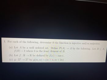 1. For each of the following, determine if the function is injective and/or surjective.
(a) Let A be a well ordered set. Define P(A) →A by the following. Let BCA,
f(B) = b where b is the least element of B.
(b) Let f: RR be defined by f(x) tan z.
(c) g: 72 → Z² by g(m, n) = (m+n, m + 2n)