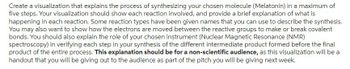 Create a visualization that explains the process of synthesizing your chosen molecule (Melatonin) in a maximum of
five steps. Your visualization should show each reaction involved, and provide a brief explanation of what is
happening in each reaction. Some reaction types have been given names that you can use to describe the synthesis.
You may also want to show how the electrons are moved between the reactive groups to make or break covalent
bonds. You should also explain the role of your chosen instrument (Nuclear Magnetic Resonance (NMR)
spectroscopy) in verifying each step in your synthesis of the different intermediate product formed before the final
product of the entire process. This explanation should be for a non-scientific audience, as this visualization will be a
handout that you will be giving out to the audience as part of the pitch you will be giving next week.