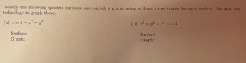 ### Identifying and Graphing Quadric Surfaces

#### Problem:
Identify the following quadric surfaces, and sketch a graph using at least three traces for each surface. **Do not** use technology to graph these.

#### Exercises:

**(a)**
\[ z = 4 - x^2 - y^2 \]

- **Surface:**
- **Graph:**

**(b)**
\[ x^2 + y^2 - z^2 = -3 \]

- **Surface:**
- **Graph:**

For each problem, identify the type of quadric surface and then create a graph using at least three traces to represent the surface. 

In the context of the exercise:

- **Surface:** Provide the name/type of the quadric surface (e.g., ellipsoid, hyperboloid, etc.)
- **Graph:** Include sketches of the surface based on the provided equation, using at least three specific traces (i.e., cross-sections) to display the shape of the surface effectively. 

This exercise encourages understanding of three-dimensional surfaces without relying on graphing calculators or software. Make sure to interpret each equation to its canonical form, if necessary, and then proceed to sketch the traces that help identify the surface.