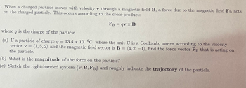 **Electromagnetic Force on a Moving Charged Particle**

When a charged particle moves with velocity **v** through a magnetic field **B**, a force due to the magnetic field **F_B** acts on the charged particle. This occurs according to the cross-product:

\[ \mathbf{F_B} = q \mathbf{v} \times \mathbf{B} \]

where \( q \) is the charge of the particle.

### Problem Statement:

**(a)** If a particle of charge \( q = 13.4 \times 10^{-6} \) C, where the unit C is a Coulomb, moves according to the velocity vector \(\mathbf{v} = \langle 1, 5, 2 \rangle\) and the magnetic field vector is \(\mathbf{B} = \langle 4, 2, -1 \rangle\), find the force vector \(\mathbf{F_B}\) that is acting on the particle.

**(b)** What is the **magnitude** of the force on the particle?

**(c)** Sketch the right-handed system \(\{\mathbf{v}, \mathbf{B}, \mathbf{F_B}\}\) and roughly indicate the **trajectory** of the particle.

### Solution:

#### (a) Finding the Force Vector

First, compute the cross-product \(\mathbf{v} \times \mathbf{B}\):

\[
\mathbf{v} \times \mathbf{B} = \begin{vmatrix}
\mathbf{i} & \mathbf{j} & \mathbf{k} \\
1 & 5 & 2 \\
4 & 2 & -1
\end{vmatrix}
\]

This determinant calculates to:

\[
\mathbf{v} \times \mathbf{B} = (5(-1) - 2(2))\mathbf{i} - (1(-1) - 2(4))\mathbf{j} + (1(2) - 5(4))\mathbf{k}
\]

\[
\mathbf{v} \times \mathbf{B} = (-5 - 4)\mathbf{i} - (-1 - 8)\mathbf{j} + (2 - 20)\mathbf{k}
\]

\[
\mathbf{v} \times \mathbf{B} = -9\mathbf{i} + 9