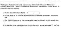 The lengths of adult males' hands are normally distributed with mean 190 mm and
standard deviation is 7.4 mm. Suppose that 16 individuals are randomly chosen. Round all
answers to 4 where possible.
a. What is the distribution of x? ¤ - N(
b. For the group of 16, find the probability that the average hand length is less than
189.
c. Find the third quartile for the average adult male hand length for this sample size.
d. For part b), is the assumption that the distribution is normal necessary? O YesO No
