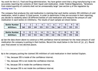 You work for the U.S. Food and Drug Administration. You have gotten word that a drug manufacturing is not
accurately reporting the contents of their liquid cold medication. Under Federal Regulations, "Variations
from stated quantity of contents shall not be unreasonably large" (see section q of the regulation by
clicking here ).
The company that produces the cold medication is claiming that each bottle contains 355 milliliters of cold
medication, which is about 12 fluid ounces. In order to determine if they are accurate in their reporting,
you decide to randomly select 20 different bottles of cold medication and measure the amount of cold
medication in each bottle (in milliliters). The results of each sample are shown below.
Bottle Number
1
2
3
4
7
8
9.
10
Milliliters
360
359
349
355
353
356
360
353
355
351
Bottle Number
11
12
13
14
15
16
17
18
19
20
Milliliters
351
343
353
346
350
342
356
355
355
346
a) Use the data shown above to construct a 94% confidence interval estimate for the mean amount of cold
medication the company is putting in their bottles. Record the result below in the form of (#, #). Round
your final answer to two decimal places.
b) Is the company putting the claimed 355 milliliters of cold medication in their bottles? Explain.
O Yes, because 355 is inside of the confidence interval.
Yes, because 355 is not inside the confidence interval.
No, because 355 is inside the confidence interval.
No, because 355 is not inside the confidence interval.
