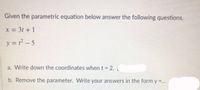 Given the parametric equation below answer the following questions.
x = 3t + 1
y = t? – 5
a. Write down the coordinates when t = 2.(
%3D
b. Remove the parameter. Write your answers in the form y =...
