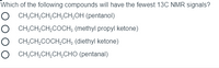 Which of the following compounds will have the fewest 13C NMR signals?
CH;CH,CH,CH,CH,OH (pentanol)
CH,CH,CH,COCH; (methyl propyl ketone)
CH,CH,COCH,CH; (diethyl ketone)
O CH;CH,CH,CH,CHO (pentanal)
