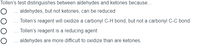 Tollen's test distinguishes between aldehydes and ketones because...
O ... aldehydes, but not ketones, can be reduced
O ... Tollen's reagent will oxidize a carbonyl C-H bond, but not a carbonyl C-C bond.
O ... Tollen's reagent is a reducing agent
O .. aldehydes are more difficult to oxidize than are ketones.
