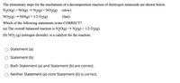 **Understanding the Mechanism of Decomposition Reaction of Dinitrogen Monoxide**

The elementary steps for the mechanism of a decomposition reaction of dinitrogen monoxide are presented below:

1. **Step 1:**
   \[
   \text{N}_2\text{O(g)} + \text{NO(g)} \rightarrow \text{N}_2\text{(g)} + \text{NO}_2\text{(g)} \quad (\text{slow})
   \]

2. **Step 2:**
   \[
   \text{NO}_2\text{(g)} \rightarrow \text{NO(g)} + \frac{1}{2}\text{O}_2\text{(g)} \quad (\text{fast})
   \]

**Question**

Which of the following statements is/are CORRECT?

- (a) The overall balanced reaction is \(\text{N}_2\text{O(g)} \rightarrow \text{N}_2\text{(g)} + \frac{1}{2}\text{O}_2\text{(g)}\).
- (b) \(\text{NO}_2\text{(g)}\) (nitrogen dioxide) is a catalyst for the reaction.

**Options:**

- ○ Statement (a)
- ○ Statement (b)
- ○ Both Statement (a) and Statement (b) are correct.
- ○ Neither Statement (a) nor Statement (b) is correct.

This question allows learners to explore the concepts of reaction mechanisms, rate-determining steps, and the role of intermediate species and catalysts in chemical reactions.