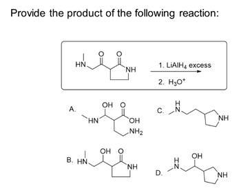 Provide the product of the following reaction:
1
HN.
A.
HN
OH O
OH O
аnd сня
B. HN.
NH
OH
NH₂
ΝΗ
1. LIAIH4 excess
2. H3O+
C.
D.
H
OH
NH
ΝΗ