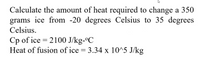 Calculate the amount of heat required to change a 350
grams ice from -20 degrees Celsius to 35 degrees
Celsius.
Cp of ice = 2100 J/kg-ºC
Heat of fusion of ice = 3.34 x 10^5 J/kg
