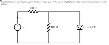 Calculate the source current i, in mA, given the source voltage is vs = 9.9 V. Use the simplified diode model in your working (constant forward
voltage).
100 Ω
w
Us
100 Ω
vf = 0.7 V