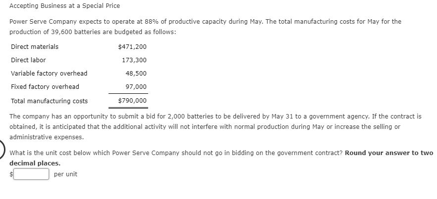 Power Serve Company expects to operate at 88% of productive capacity during May. The total manufacturing costs for May for the
production of 39,600 batteries are budgeted as follows:
Direct materials
Direct labor
Variable factory overhead
Fixed factory overhead
$471,200
173,300
48,500
97,000
Total manufacturing costs
$790,000
The company has an opportunity to submit a bid for 2,000 batteries to be delivered by May 31 to a government agency. If the contract is
obtained, it is anticipated that the additional activity will not interfere with normal production during May or increase the selling or
administrative expenses.
What is the unit cost below which Power Serve Company should not go in bidding on the government contract? Round your answer to two
