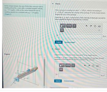 At the instant shown, the arm OA of the conveyor belt is
rotating about the z axis with a constant angular velocity
w 6.5 rad/s, while at the same instant the arm is
rotating upward at a constant rate w₂=3.9 rad/s
(Figure 1)
Figure
0-45°
< 1 of 1 >
▼ Part A
If the conveyor is running at a rate r = 5 ft/s, which is increasing at
F-8 ft/s². determine the velocity of the package Pat the instant shown.
Neglect the size of the package.
Enter the z, y, and z components of the velocity in feeet per second to
three significant figures separated by commas.
vp
Part B
Submit
LVE| ΑΣΦ | 11
ap
vec
Submit
Request Answer
Determine the acceleration of the package P at the instant shown
Enter the z, y, and a components of the acceleration in feet per second
squared to three significant figures separated by commas.
IVE] ΑΣΦ | 11
vec
52 C
Request Answer
ft/s
?
ft/s²