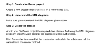 Step 1: Create a NetBeans project
Create a new project called PetShop in a folder called T29.
Step 2: Understand the UML diagrams
Make sure you understand the UML diagrams given above.
Step 3: Create the classes
Add to your NetBeans project the required Java classes. Following the UML diagrams
precisely, write the Java code for the classes you have just created.
Hint: Remember to ensure that the constructor methods in the subclasses call the
superclass's constructor method.