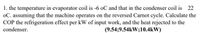 1. the temperature in evaporator coil is -6 oC and that in the condenser coil is 22
oC. assuming that the machine operates on the reversed Carnot cycle. Calculate the
COP the refrigeration effect per kW of input work, and the heat rejected to the
condenser.
(9.54;9.54kW;10.4kW)
