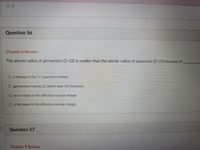 O 1
Question 56
Chapter 6 Review
The atomic radius of germanium (Z=32) is smaller than the atomic radius of potassium (Z=19) because of
O a change in the "n" quantum number.
O germanium having 32 rather than 19 electrons.
O an increase in the effective nuclear charge.
O a decrease in the effective nuclear charge.
Question 57
Chapter 9 Review
