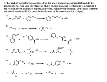 4. For each of the following reactions, draw the arrow-pushing mechanism that leads to the
product shown. Use your knowledge of pKa's, nucleophiles, and electrophiles to determine if
the reaction shown is likely to happen, and briefly explain your rationale. In the cases where the
reaction drawn is not likely, draw the mechanism of the correct reaction. (30 pts)
a)
+
Na +
Br
NH2
+ CH3-1
+ |¯
H H
Na
+
Br
OH
+
Br
+
NH₂
+
OH
CI
+ NaBr
+
+ NaBr
OH
Br
+ HF
+ HCI
NH