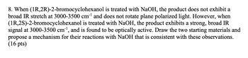 8. When (1R,2R)-2-bromocyclohexanol is treated with NaOH, the product does not exhibit a
broad IR stretch at 3000-3500 cm³¹ and does not rotate plane polarized light. However, when
(1R,2S)-2-bromocyclohexanol is treated with NaOH, the product exhibits a strong, broad IR
signal at 3000-3500 cm³¹, and is found to be optically active. Draw the two starting materials and
propose a mechanism for their reactions with NaOH that is consistent with these observations.
(16 pts)