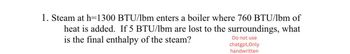 1. Steam at h=1300 BTU/lbm enters a boiler where 760 BTU/lbm of
heat is added. If 5 BTU/lbm are lost to the surroundings, what
is the final enthalpy of the steam?
Do not use
chatgpt, Only
handwritten