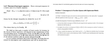 1.4-5 Theorem (Convergent sequence). Every convergent sequence in
a metric space is a Cauchy sequence.
that
Proof. If x, x, then for every ɛ>0 there is an N = N(s) such
d(xn, x)<
Hence by the triangle inequality we obtain for m, n>N
E E
d(xm, xn)≤d(xm, x)+d(x, xn)<=+
E.
22
This shows that (x,) is Cauchy. I
for all n > N.
We shall see that quite a number of basic results, for instance in
the theory of linear operators, will depend on the completeness of the
corresponding spaces. Completeness of the real line R is also the main
reason why in calculus we use R rather than the rational line Q (the set
of all rational numbers with the metric induced from R).
Let us continue and finish this section with three theorems that are
related to convergence and completeness and will be needed later.
do by hand, without AI, I need detailed, graphs and codes also, make sure to answer using kresjig.
Problem 1: Convergence in Function Spaces with Supremum Metric
Problem Statement:
Let C([0, 1]) denote the space of continuous real-valued functions on the interval [0, 1] equipped
with the supremum metric doo (f,g) = sup[0,1] |f(x) — 9(x)|.
Consider the sequence of functions {f} defined by: f(x) = "
1. a. Prove that {f} converges in C([0, 1]) with respect to the supremum metric. If it converges
identify the limit function f.
2. b. Analyze the uniform convergence of {f} on [0, 1]. Is the convergence uniform? Justify your
answer using graphical intuition.
3. c. Now, consider the sequence {n} where: 9 (x) = Determine whether {s} converges
in C([0, 1]) with respect to the supremum metric. Provide a proof and illustrate your reasoning
with appropriate graphs.