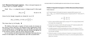 1.4-5 Theorem (Convergent sequence). Every convergent sequence in
a metric space is a Cauchy sequence.
that
Proof. If xx, then for every ɛ>0 there is an N = N(E) such
d(xn, x)<
for all n> N.
do by hand, without AI, I need detailed, graphs and codes also, make sure to answer using kresjig.
Problem 4: Sequential Convergence in Infinite-Dimensional Banach Spaces
Problem Statement:
Let denote the space of all bounded real sequences, equipped with the supremum norm
||||∞ = supenn. Consider the following sequence of sequences {a} in, where each is
defined by:
Hence by the triangle inequality we obtain for m, n>N
E Ε
22
d(xm, xn)≤d(xm, x)+d(x, xn) <=+= = 8.
This shows that (x,) is Cauchy. I
We shall see that quite a number of basic results, for instance in
the theory of linear operators, will depend on the completeness of the
corresponding spaces. Completeness of the real line R is also the main
reason why in calculus we use R rather than the rational line Q (the set
of all rational numbers with the metric induced from R).
Let us continue and finish this section with three theorems that are
related to convergence and completeness and will be needed later.
if n≤k,
if n > k.
1. a. Prove or disprove that the sequence {a} converges in l. If it converges, identify the limit.
If not, explain why convergence fails.
2. b. Analyze the convergence of {*} in the weak* topology of *. Determine whether {z}
converges under this topology and identify the limit if it exists.
3. c. Visualize the behavior of {"} by plotting the first 20 terms of each sequence for k =
1,5, 10, 15, 20. Discuss how these plots illustrate the convergence or lack thereof in both the
norm and weak* topologies.
4. d. Extend the analysis to the space co (the space of sequences converging to zero) with the
supremum norm. Determine whether {z} converges in co and provide graphical evidence to
support your conclusion.