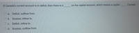 If Canada's current account is in deficit, then there is a
on the capital account, which means a capital
Canada.
O a. Deficit; outflow from.
O b. Surplus; inflow to.
O c. Deficit; inflow to.
O d. Surplus; outflow from.
