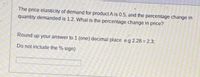 The price elasticity of demand for product A is 0.5, and the percentage change in
quantity demanded is 1.2. What is the percentage change in price?
Round up your answer to 1 (one) decimal place e.g 2.28 = 2.3;
Do not include the % sign)
