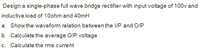 Design a single-phase full wave bridge rectifier with input voltage of 100v and
inductive load of 10ohm and 40mH
a. Show the waveform relation between the I/P and O/P
b. Calculate the average O/P voltage
c. Calculate the rms current
