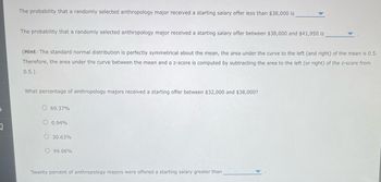 3
The probability that a randomly selected anthropology major received a starting salary offer less than $38,000 is
The probability that a randomly selected anthropology major received a starting salary offer between $38,000 and $41,950 is
(Hint: The standard normal distribution is perfectly symmetrical about the mean, the area under the curve to the left (and right) of the mean is 0.5.
Therefore, the area under the curve between the mean and a z-score is computed by subtracting the area to the left (or right) of the z-score from
0.5.)
What percentage of anthropology majors received a starting offer between $32,000 and $38,000?
O69.37%
O 0.94%
O 30.63%
O 99.06%
Twenty percent of anthropology majors were offered a starting salary greater than.