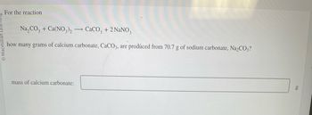 Macmil
For the reaction
Na₂CO3+ Ca(NO3)2
CaCO3 + 2 NaNO3
how many grams of calcium carbonate, CaCO3, are produced from 70.7 g of sodium carbonate, Na₂CO3?
mass of calcium carbonate:
g