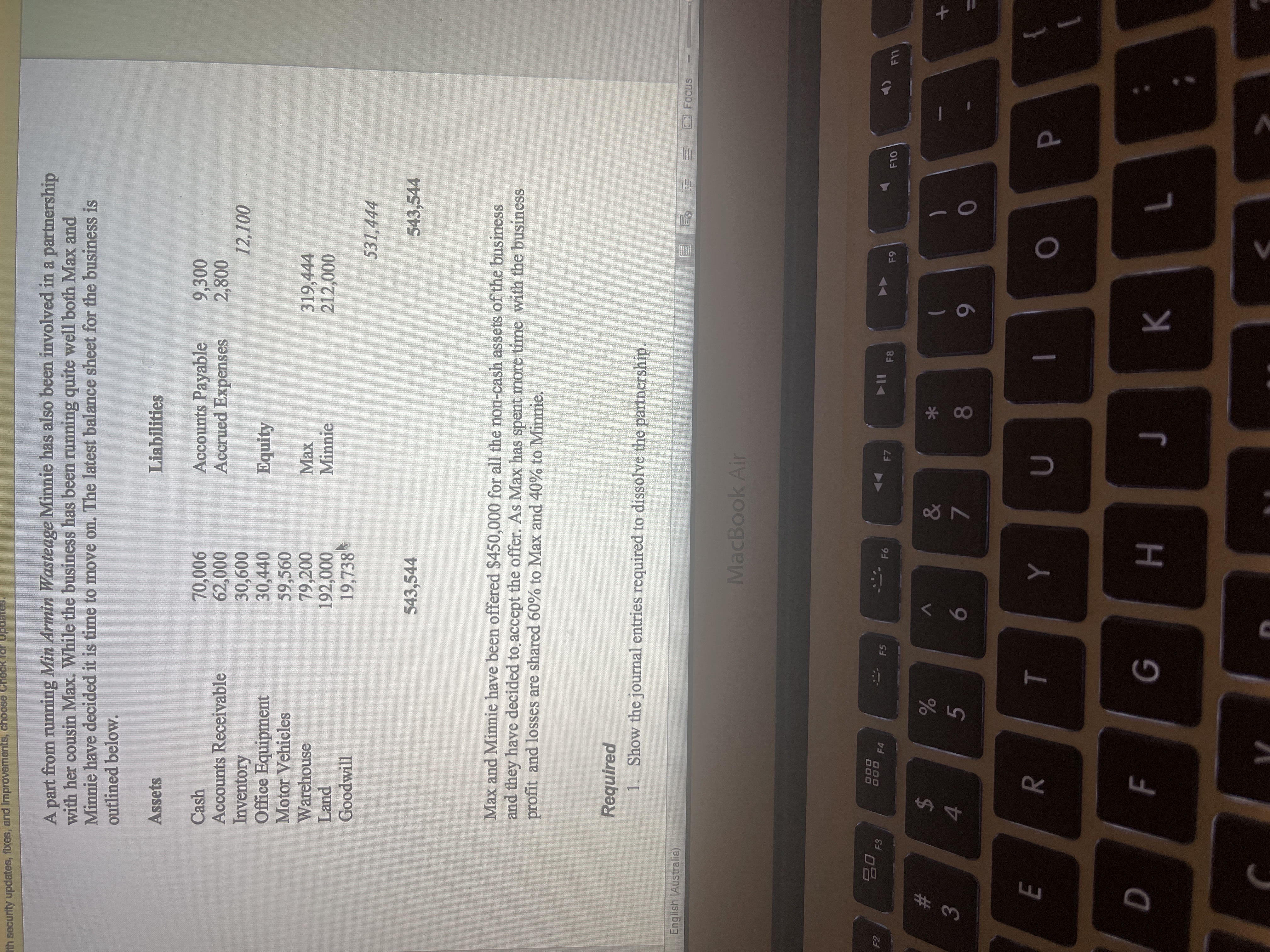 R
Ith security updates, fixes, and Improvements, choose Check for
A part from running Min Armin Wasteage Minnie has also been involved in a partnership
with her cousin Max. While the business has been running quite well both Max and
Minnie have decided it is time to move on. The latest balance sheet for the business is
outlined below.
Assets
Liabilities
Accounts Payable
Accrued Expenses
Cash
Accounts Receivable
Inventory
Office Equipment
Motor Vehicles
Warehouse
Land
Goodwill
9,300
900'0
000
30,600
30,440
59,560
79,200
192,000
19,738
Equity
319,444
Minnie
531,444
543,544
543,544
Max and Minnie have been offered $450,000 for all the non-cash assets of the business
and they have decided to accept the offer. As Max has spent more time with the business
profit and losses are shared 60% to Max and 40% to Minnie.
Required
1. Show the journal entries required to dissolve the partnership.
English (Australia)
Focus
三
MacBook Air
000
000 F4
F5
F6
F7
F8
LL
24
4.
&
%23
V
5
)
3.
8
7.
6
}
F
H.
K.
