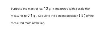 Suppose the mass of ice, 13 g, is measured with a scale that
measures to 0.1 g. Calculate the percent precision (%) of the
measured mass of the ice.