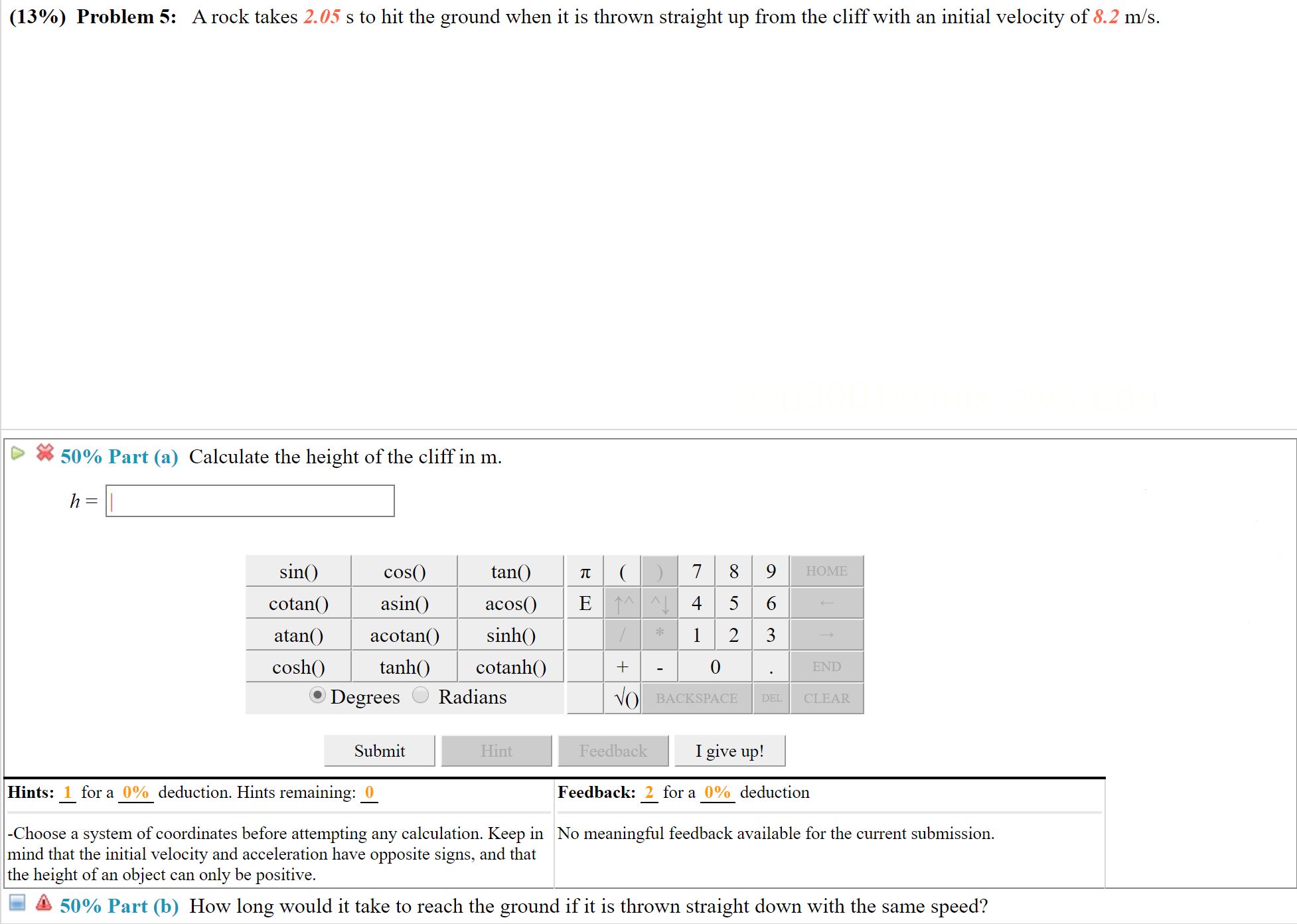 (13%) Problem 5: A rock takes 2.05 s to hit the ground when it is thrown straight up from the cliff with an initial velocity of 8.2 m/s.
50% Part (a) Calculate the height of the cliff in m.
h =
7 8 9
sin()
cos()
tan()
НOME
E 1^A 4 5 6
1 2 3
asin()
acos()
cotan()
atan()
sinh()
acotan()
cosh()
tanh()
cotanh()
END
Radians
Degrees
VO BACKSPACE
CLEAR
DEL
I give up!
Submit
Feedback
Hint
Hints: 1 for a 0% deduction. Hints remaining: 0
Feedback: 2 for a 0% deduction
|-Choose a system of coordinates before attempting any calculation. Keep in No meaningful feedback available for the current submission.
mind that the initial velocity and acceleration have opposite signs, and that
the height of an object can only be positive.
50% Part (b) How long would it take to reach the ground if it is thrown straight down with the same speed?
