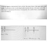 A fulcrum supports a uniform meter stick as shown. The center of mass of the meter stick is at its
middle. Use the rule or rules you developed earlier to predict the mass of the meter stick in the
following two experimental illustrations. In each picture, the available objects cause the meter
stick to be balanced.
0 20
0 20
65
cm
cm
cm
cm
cm
mobject = 130 g
Mjett object 300 g, mnght objeet = 70 g
