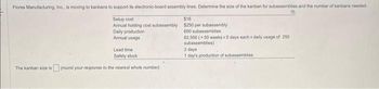Flores Manufacturing, Inc., is moving to kanbans to support its electronic-board assembly lines. Determine the size of the kanban for subassemblies and the number of kanbans needed.
Setup cost
$16
Annual holding cost subassembly $250 per subassembly
600 subassemblies
Daily production
Annual usage
62,500 (-50 weeks x5 days each x daily usage of 250
subassemblies)
Lead time
Safety stock
The kanban size is (round your response to the nearest whole number).
2 days
1 day's production of subassemblies