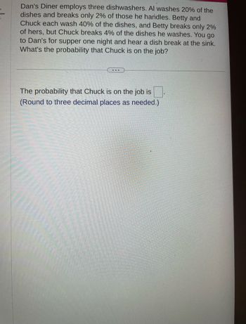 Dan's Diner employs three dishwashers. Al washes 20% of the
dishes and breaks only 2% of those he handles. Betty and
Chuck each wash 40% of the dishes, and Betty breaks only 2%
of hers, but Chuck breaks 4% of the dishes he washes. You go
to Dan's for supper one night and hear a dish break at the sink.
What's the probability that Chuck is on the job?
...
The probability that Chuck is on the job is
(Round to three decimal places as needed.)