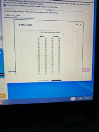 Refer to the accompanying data set and construct a 95% confidence interval estimate of the mean pulse rate of adult fermales;
then do the same for adult males. Compare the results.
E Click the icon to view the pulse rates for adult fermales and adult males.
Construct a 95% confidence interval of the mean pulse rate for adult fermales.
.....
bpm < µ<bpm
(Round to one decimal place as needed.)
Pulse rates
- X
Pulse Rates (beats per minute)
Males
Females
82
82
74
85
72
63
96
82
47
70
61
71
63
69
64
72
51
56
58
86
59
67
80
89
52
53
76
90
78
82
71
86
87
88
91
51
61
66
57
37
97
70
59
69
89
67
97
66
82
64
60
83
83
67
60
76
77
79
80
72
63
58
63
57
68
67
98
65
94
40
71
77
72
canswer
Get more
85
56
62
76
87
63
76
arted
nload
me
VO 5:27
