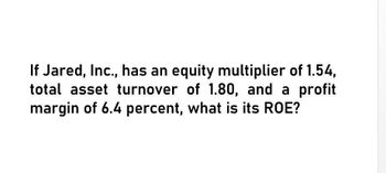 If Jared, Inc., has an equity multiplier of 1.54,
total asset turnover of 1.80, and a profit
margin of 6.4 percent, what is its ROE?